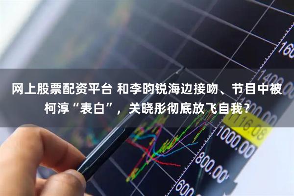 网上股票配资平台 和李昀锐海边接吻、节目中被柯淳“表白”，关晓彤彻底放飞自我？