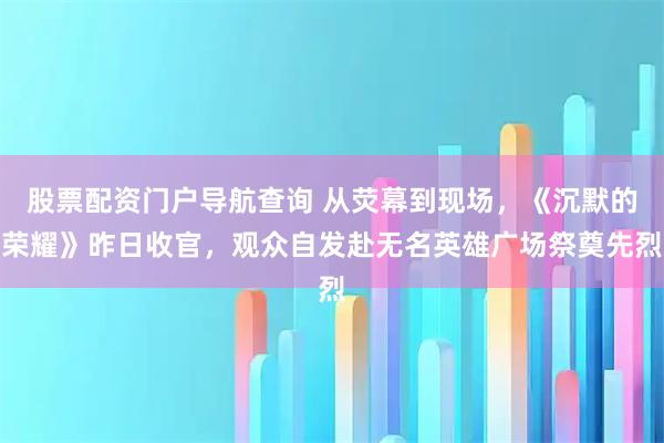股票配资门户导航查询 从荧幕到现场，《沉默的荣耀》昨日收官，观众自发赴无名英雄广场祭奠先烈