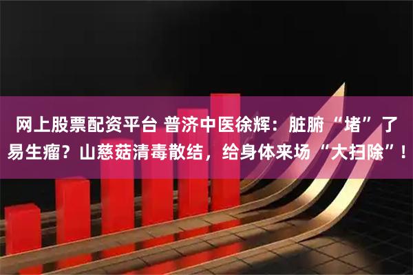 网上股票配资平台 普济中医徐辉：脏腑 “堵” 了易生瘤？山慈菇清毒散结，给身体来场 “大扫除”！