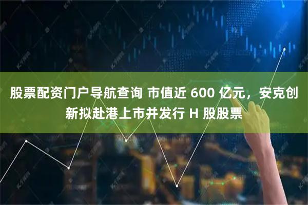 股票配资门户导航查询 市值近 600 亿元，安克创新拟赴港上市并发行 H 股股票