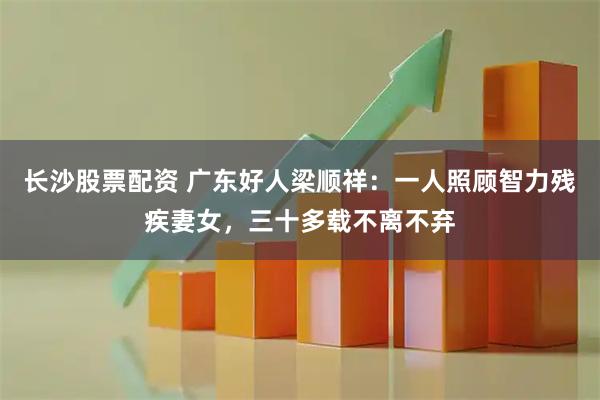 长沙股票配资 广东好人梁顺祥：一人照顾智力残疾妻女，三十多载不离不弃