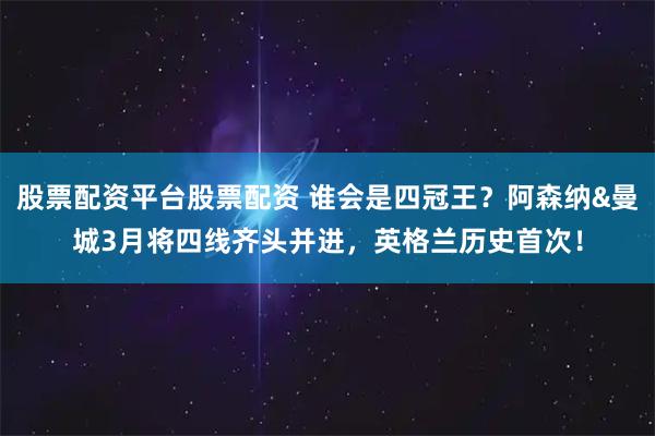 股票配资平台股票配资 谁会是四冠王？阿森纳&曼城3月将四线齐头并进，英格兰历史首次！