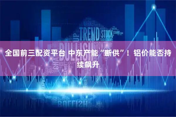 全国前三配资平台 中东产能“断供”！铝价能否持续飙升