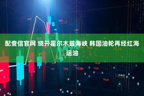 配查信官网 绕开霍尔木兹海峡 韩国油轮再经红海运油