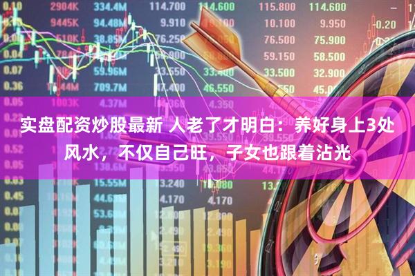 实盘配资炒股最新 人老了才明白：养好身上3处风水，不仅自己旺，子女也跟着沾光