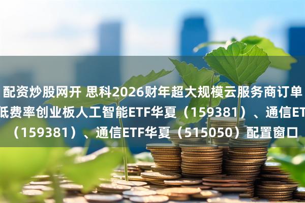 配资炒股网开 思科2026财年超大规模云服务商订单预计上调80%，关注低费率创业板人工智能ETF华夏（159381）、通信ETF华夏（515050）配置窗口