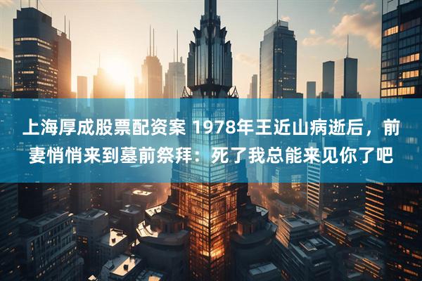 上海厚成股票配资案 1978年王近山病逝后，前妻悄悄来到墓前祭拜：死了我总能来见你了吧