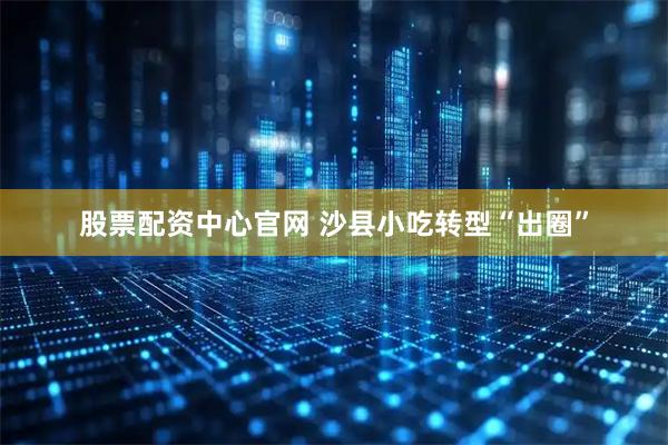 股票配资中心官网 沙县小吃转型“出圈”