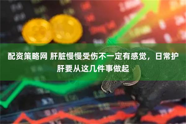 配资策略网 肝脏慢慢受伤不一定有感觉,日常护肝要从这几件事做起