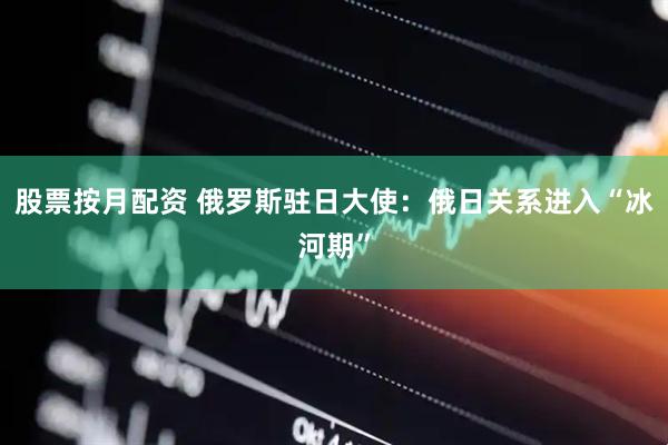 股票按月配资 俄罗斯驻日大使：俄日关系进入“冰河期”