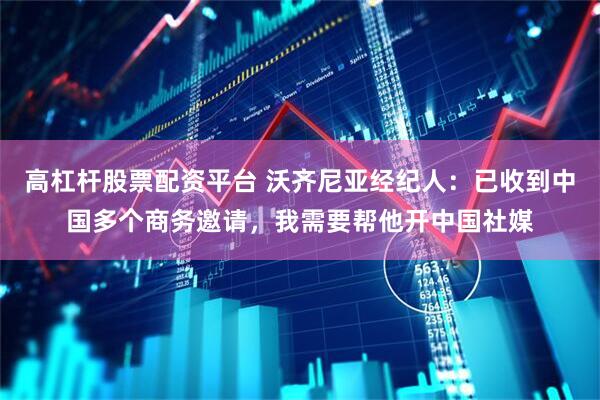高杠杆股票配资平台 沃齐尼亚经纪人：已收到中国多个商务邀请，我需要帮他开中国社媒