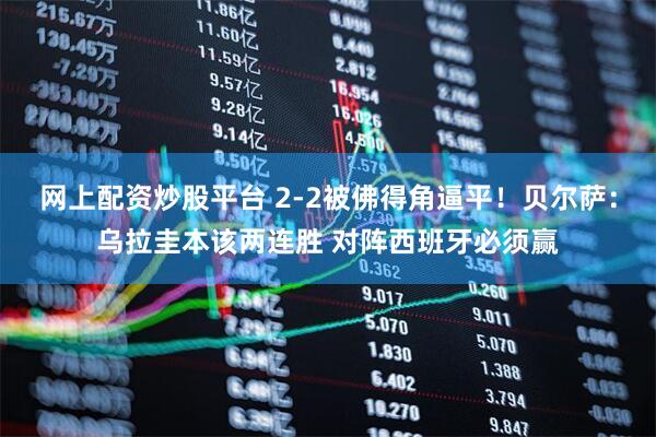 网上配资炒股平台 2-2被佛得角逼平！贝尔萨：乌拉圭本该两连胜 对阵西班牙必须赢