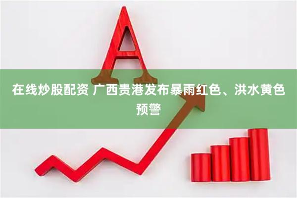 在线炒股配资 广西贵港发布暴雨红色、洪水黄色预警