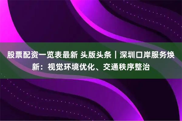 股票配资一览表最新 头版头条｜深圳口岸服务焕新：视觉环境优化、交通秩序整治