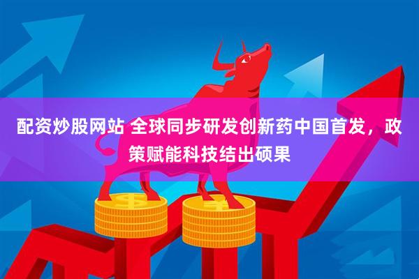 配资炒股网站 全球同步研发创新药中国首发，政策赋能科技结出硕果